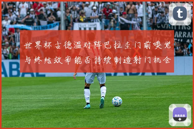 世界杯古德温对阵巴拉圭门前嗅觉与终结效率能否持续制造射门机会