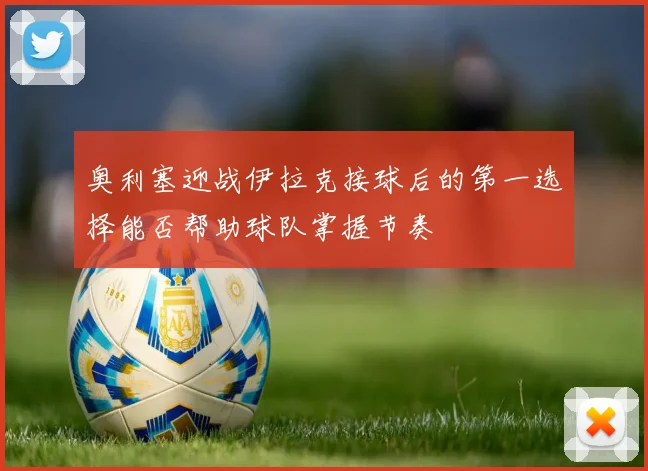 奥利塞迎战伊拉克接球后的第一选择能否帮助球队掌握节奏