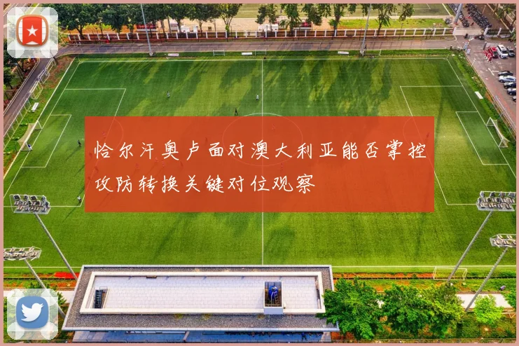 恰尔汗奥卢面对澳大利亚能否掌控攻防转换关键对位观察