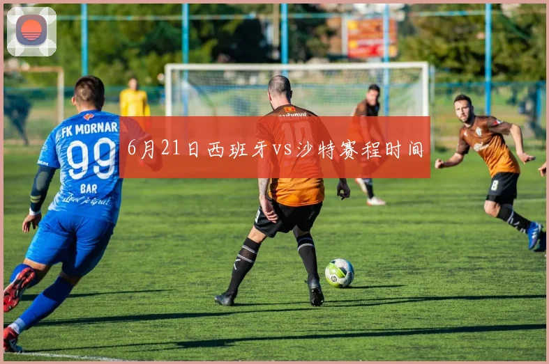6月21日西班牙vs沙特赛程时间