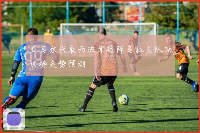 亚马尔代表西班牙对阵乌拉圭队助攻榜走势预测