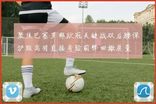 聚焦巴塞罗那欧冠关键战双后腰保护距离将直接考验前锋回撤质量