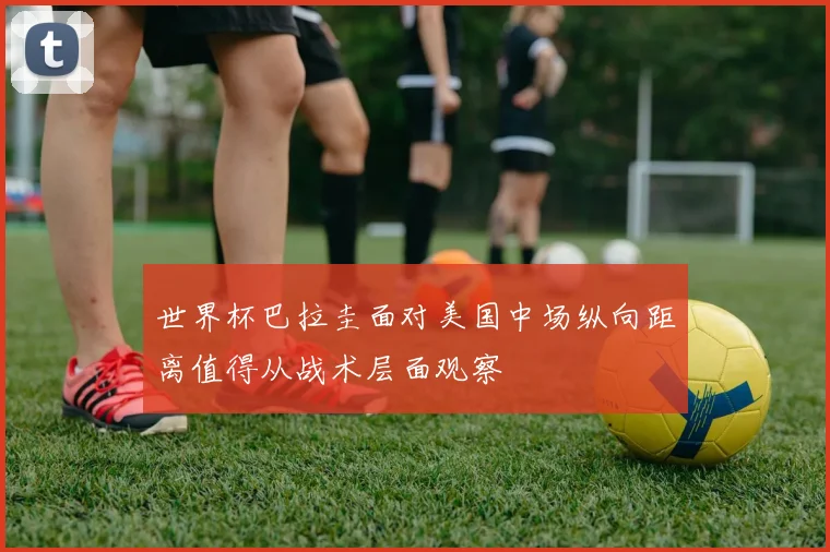 世界杯巴拉圭面对美国中场纵向距离值得从战术层面观察