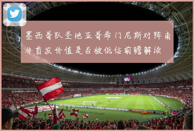 墨西哥队圣地亚哥希门尼斯对阵南非首发价值是否被低估前瞻解读