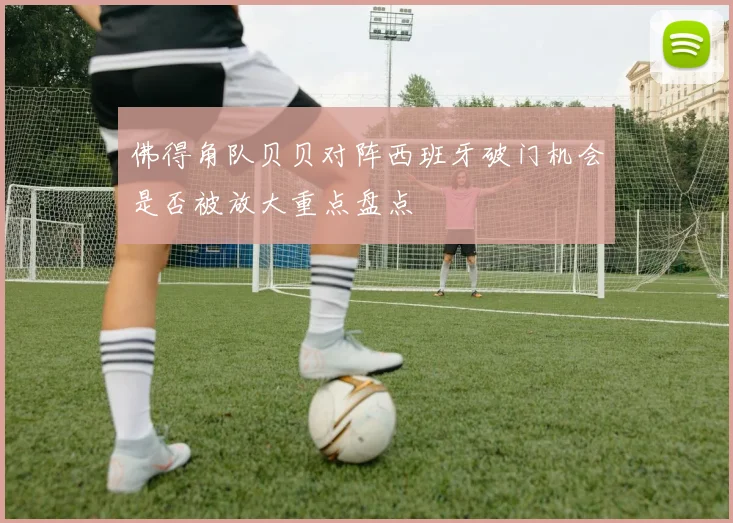 佛得角队贝贝对阵西班牙破门机会是否被放大重点盘点