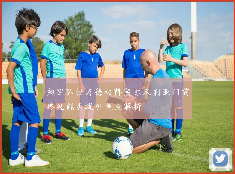 约旦队拉万德对阵阿尔及利亚门前终结能否提升焦点解析