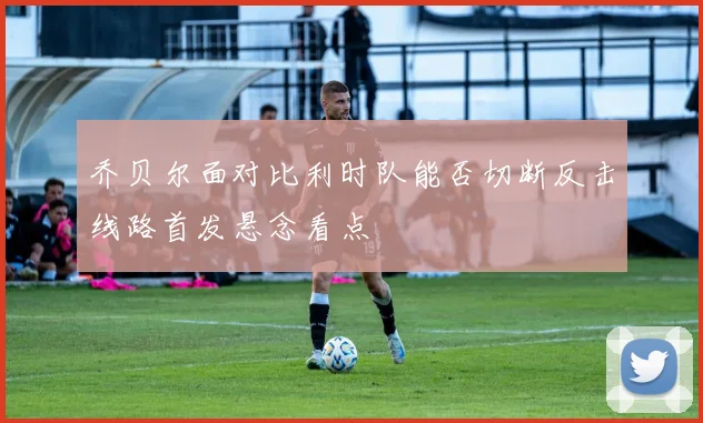 乔贝尔面对比利时队能否切断反击线路首发悬念看点