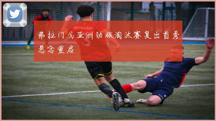 弗拉门戈亚洲劲旅淘汰赛复出首秀悬念重启