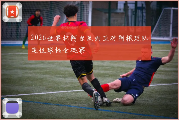 2026世界杯阿尔及利亚对阿根廷队定位球机会观察