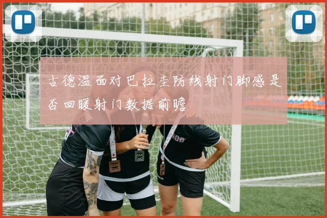 古德温面对巴拉圭防线射门脚感是否回暖射门数据前瞻