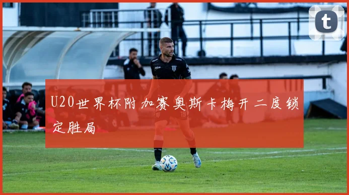 U20世界杯附加赛奥斯卡梅开二度锁定胜局