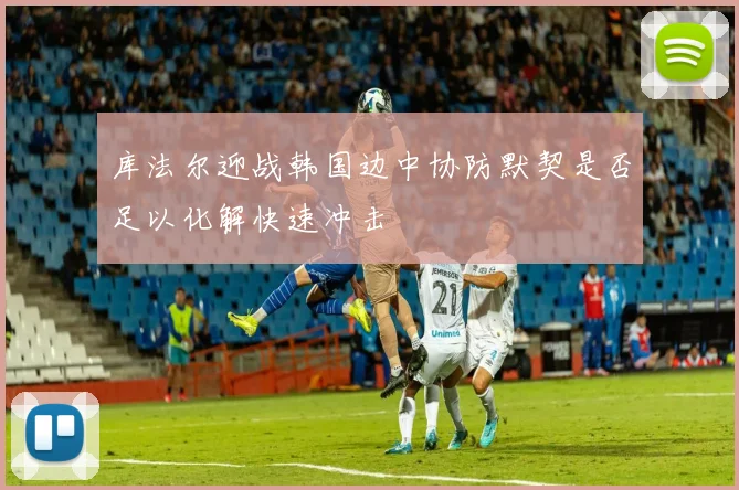 库法尔迎战韩国边中协防默契是否足以化解快速冲击