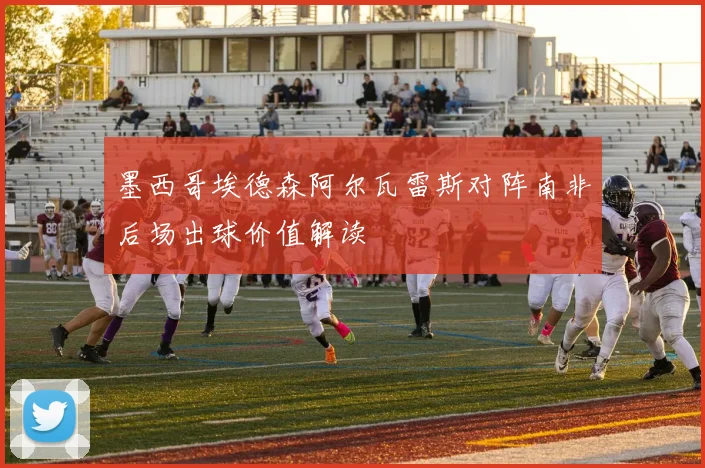 墨西哥埃德森阿尔瓦雷斯对阵南非后场出球价值解读