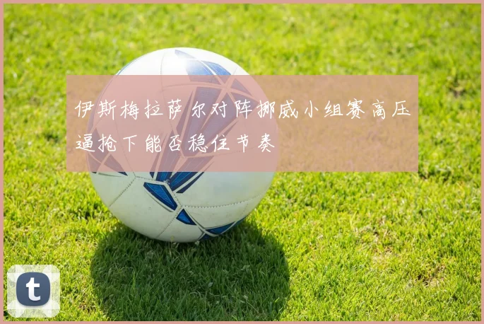 伊斯梅拉萨尔对阵挪威小组赛高压逼抢下能否稳住节奏