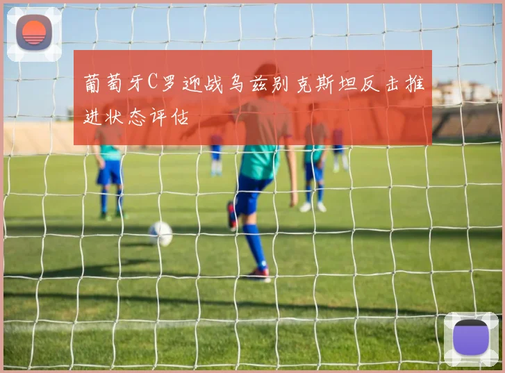 葡萄牙C罗迎战乌兹别克斯坦反击推进状态评估