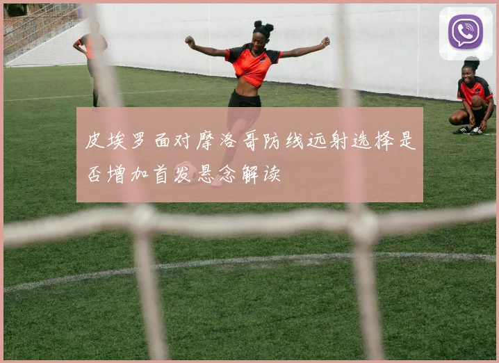 皮埃罗面对摩洛哥防线远射选择是否增加首发悬念解读