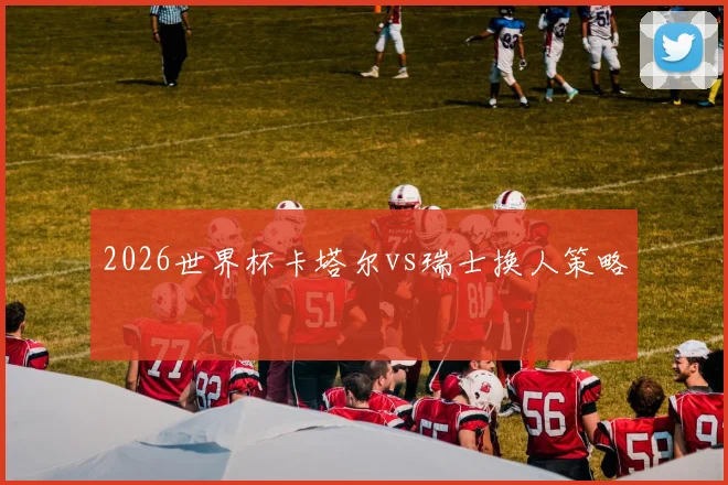 2026世界杯卡塔尔vs瑞士换人策略