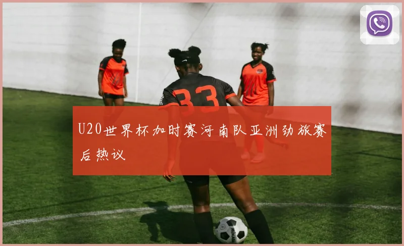 U20世界杯加时赛河南队亚洲劲旅赛后热议