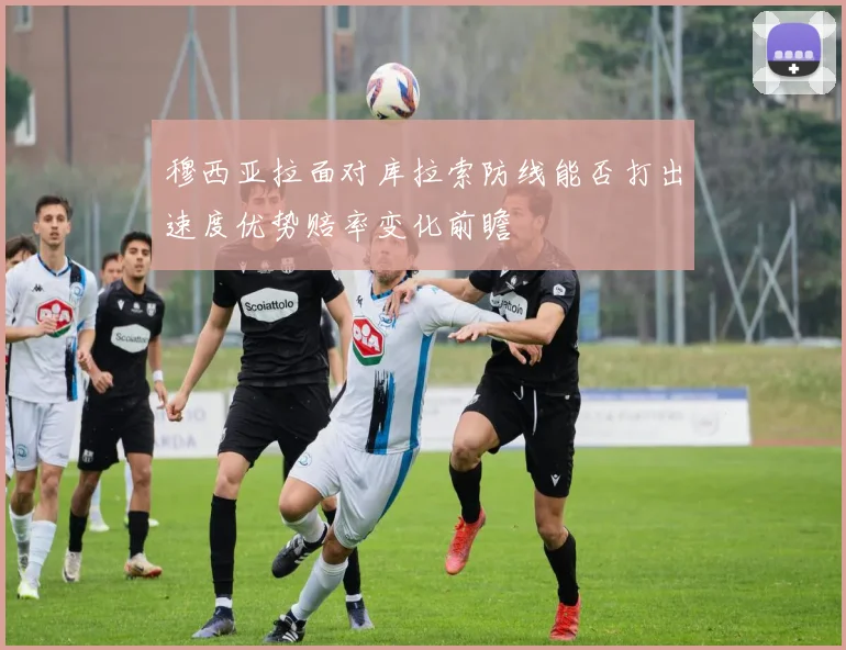 穆西亚拉面对库拉索防线能否打出速度优势赔率变化前瞻