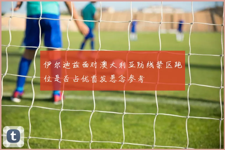 伊尔迪兹面对澳大利亚防线禁区跑位是否占优首发悬念参考