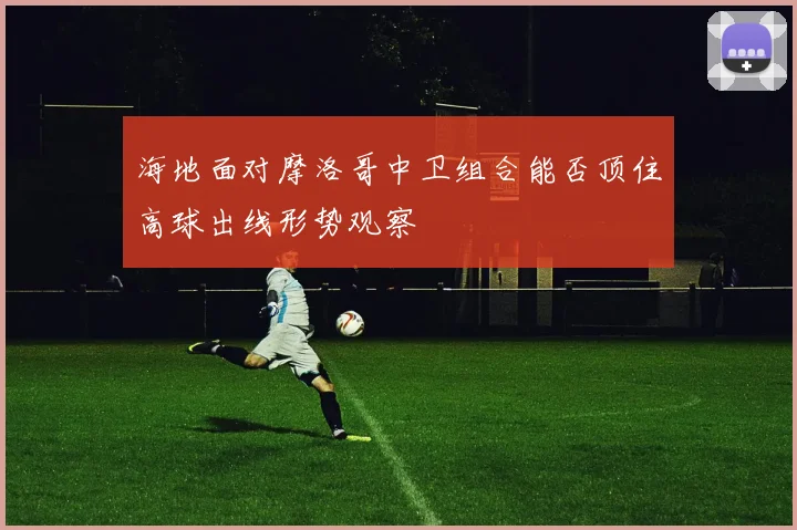海地面对摩洛哥中卫组合能否顶住高球出线形势观察