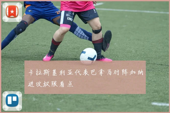 卡拉斯基利亚代表巴拿马对阵加纳进攻权限看点