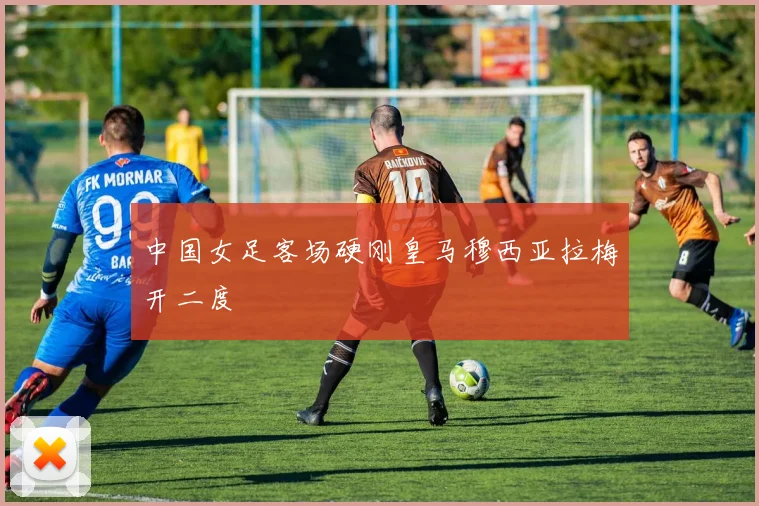 中国女足客场硬刚皇马穆西亚拉梅开二度