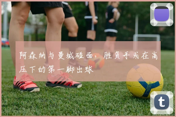 阿森纳与曼城碰面，胜负手或在高压下的第一脚出球