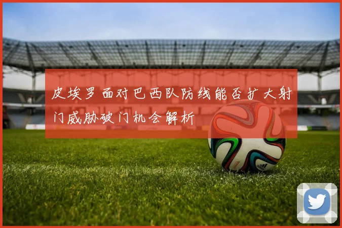 皮埃罗面对巴西队防线能否扩大射门威胁破门机会解析