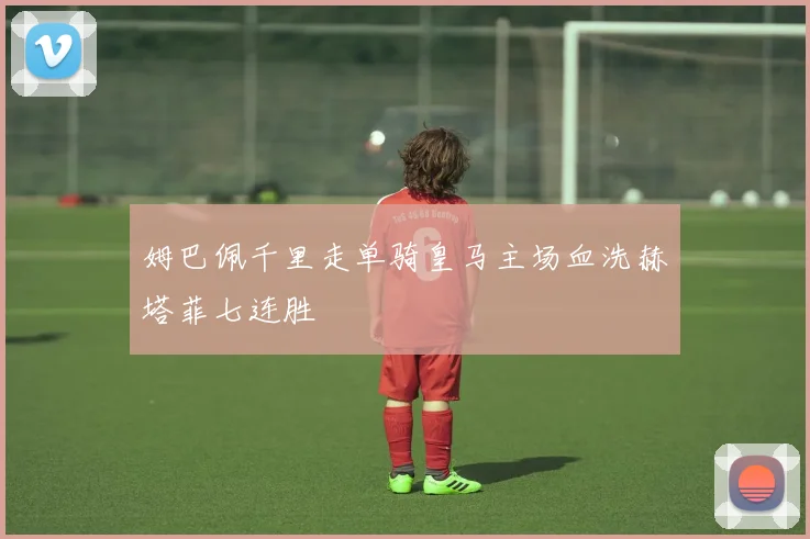 姆巴佩千里走单骑皇马主场血洗赫塔菲七连胜