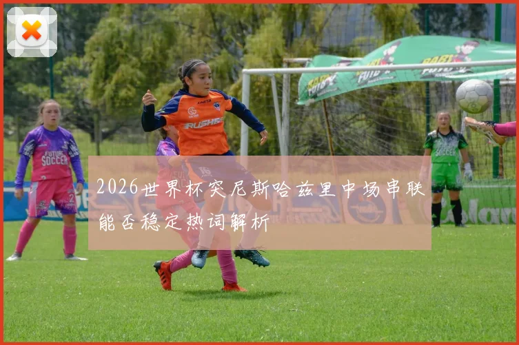 2026世界杯突尼斯哈兹里中场串联能否稳定热词解析