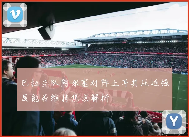 巴拉圭队阿尔塞对阵土耳其压迫强度能否维持焦点解析