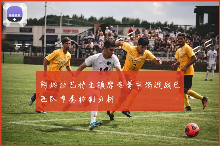 阿姆拉巴特坐镇摩洛哥中场迎战巴西队节奏控制分析