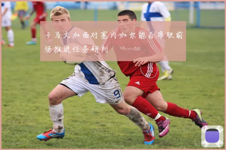 卡马文加面对塞内加尔能否串联前场推进任务研判