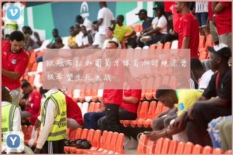 欧冠布拉加葡萄牙体育加时绝杀晋级希望生死决战